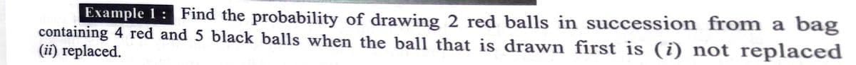 Example 1 : Find the probability of drawing 2 red balls in succession from a bag
containing 4 red and 5 black balls when the ball that is drawn first is (i) not replaced
(ii) replaced.
