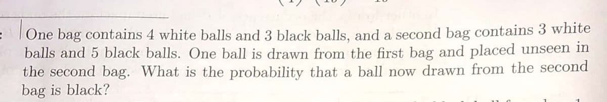One bag contains 4 white balls and 3 black balls, and a second bag contains 3 white
balls and 5 black balls. One ball is drawn from the first bag and placed unseen in
the second bag. What is the probability that a ball now drawn from the second
bag is black?
