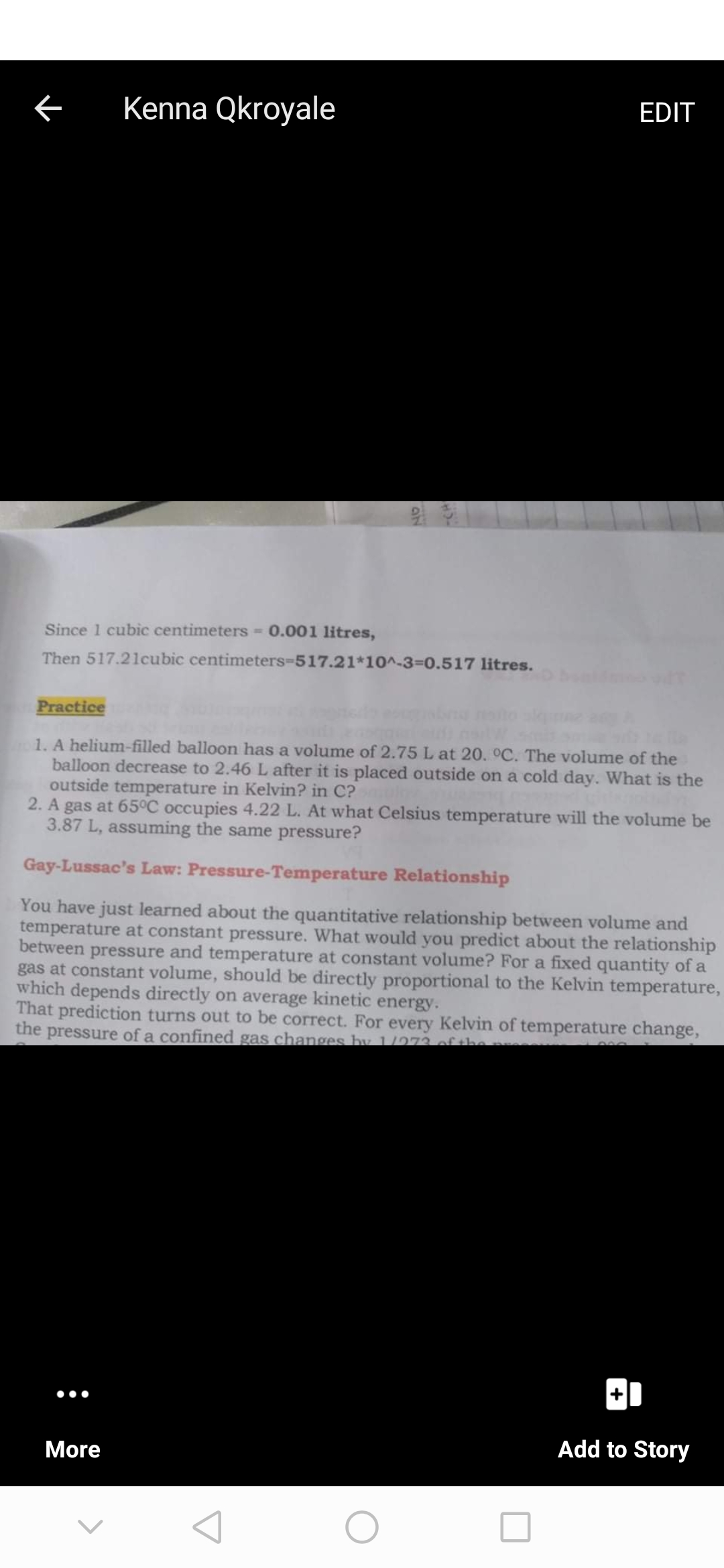 Kenna Qkroyale
EDIT
Since 1 cubic centimeters = 0.001 litres,
Then 517.21cubic centimeters-517.21*10^-3=0.517 litres.
Practice
1. A helium-filled balloon has a volume of 2.75 L at 20. °C. The volume of the
balloon decrease to 2.46L after it is placed outside on a cold day. What is the
outside temperature in Kelvin? in C?
2. A gas at 65°C occupies 4.22 L. At what Celsius temperature will the volume be
3.87 L, assuming the same pressure?
Gay-Lussac's Law: Pressure-Temperature Relationship
You have just learned about the quantitative relationship between volume and
temperature at constant pressure. What would you predict about the relationship
between pressure and temperature at constant volume? For a fixed quantity of a
gas at constant volume, should be directly proportional to the Kelvin temperature,
which depends directly on average kinetic energy.
That prediction turns out to be correct. For every Kelvin of temperature change,
the pressure of a confined gas changes by 1/273 of the
Add to Story
More
