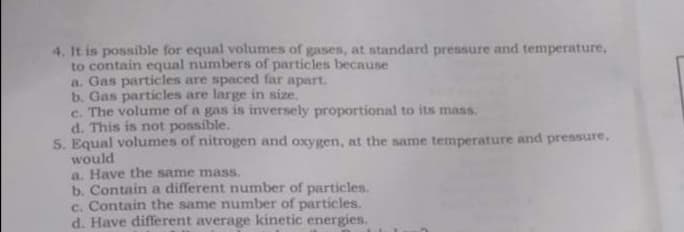 4. It is possible for equal volumes of gases, at standard pressure and temperature,
to contain equal numbers of particles because
a. Gas particles are spaced far apart.
b. Gas particles are large in size.
e. The volume of a gas is inversely proportional to its mass.
d. This is not possible.
5. Equal volumes of nitrogen and oxygen, at the same temperature and pressure,
would
a. Have the same mass.
b. Contain a different number of particles.
c. Contain the same number of particles.
d. Have different average kinetic energies.
