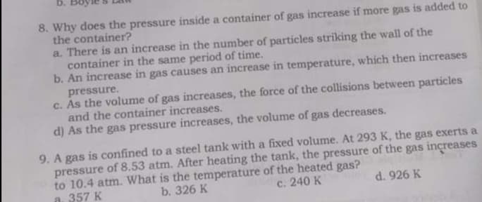 b.
8. Why does the pressure inside a container of gas increase if more gas is added to
the container?
a. There is an increase in the number of particles striking the wall of the
container in the same period of time.
b. An increase in gas causes an increase in temperature, which then increases
pressure.
c. As the volume of gas increases, the force of the collisions between particles
and the container increases.
d) As the gas pressure increases, the volume of gas decreases.
9. A gas is confined to a steel tank with a fixed volume. At 293 K, the gas exerts a
pressure of 8.53 atm. After heating the tank, the pressure of the gas increases
to 10.4 atm. What is the temperature of the heated gas?
a. 357 K
b. 326 K
с. 240 К
d. 926 K
