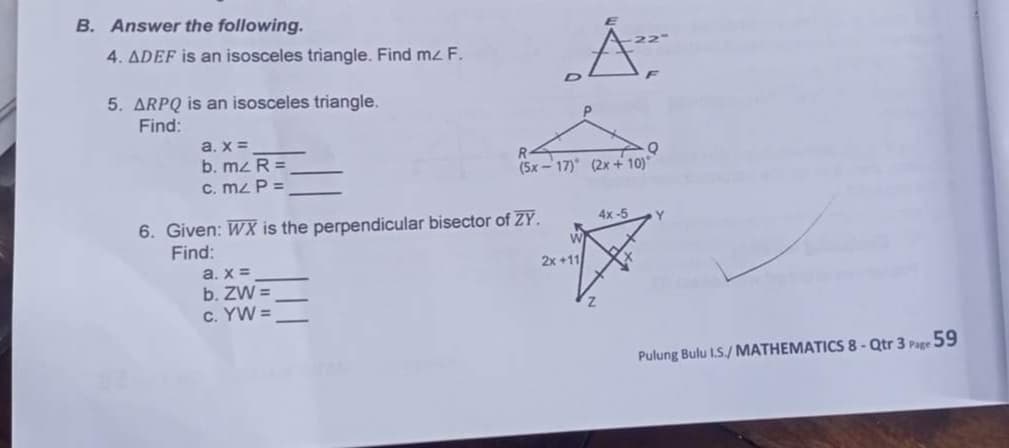 B. Answer the following.
4. ADEF is an isosceles triangle. Find mz F.
5. ARPQ is an isosceles triangle.
Find:
a. x =
b. mz R =
C. mz P =
(5x - 17) (2x + 10)
6. Given: WX is the perpendicular bisector of ZY.
Find:
4x-5
Y.
2x +11
a. x =
b. ZW =
c. YW =
Pulung Bulu IS./ MATHEMATICS 8-Qtr 3 Page 59
