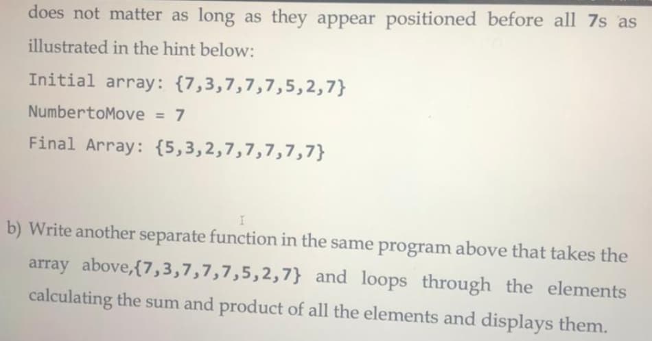 does not matter as long as they appear positioned before all 7s as
illustrated in the hint below:
Initial array: {7,3,7,7,7,5,2,7}
NumbertoMove = 7
%3D
Final Array: {5,3,2,7,7,7,7,7}
b) Write another separate function in the same program above that takes the
array above,{7,3,7,7,7,5,2,7} and loops through the elements
calculating the sum and product of all the elements and displays them.
