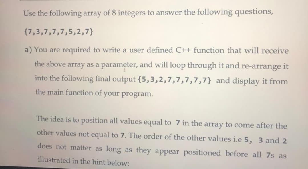 Use the following array of 8 integers to answer the following questions,
{7,3,7,7,7,5,2,7}
a) You are required to write a user defined C++ function that will receive
the above array as a parameter, and will loop through it and re-arrange it
into the following final output {5,3,2,7,7,7,7,7} and display it from
the main function of
your program.
The idea is to position all values equal to 7 in the array to come after the
other values not equal to 7. The order of the other values i.e 5, 3 and 2
does not matter as long as they appear positioned before all 7s as
illustrated in the hint below:
