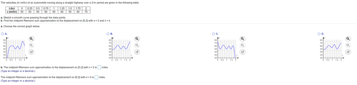 The velocities (in mi/hr) of an automobile moving along a straight highway over a 2-hr period are given in the following table.
t (hr)
v (mi/hr)
0.25
0.5
0.75
1
1.25
1.5
1.75
2
50
50
60
60
50
60
50
60
75
a. Sketch a smooth curve passing through the data points.
b. Find the midpoint Riemann sum approximation to the displacement on [0,2] with n = 2 and n = 4.
a. Choose the correct graph below.
O A.
В.
OC.
D.
AV
80어
70-
AV
80어
70-
AV
80어
70-
60어
50+
40-
80어
70어
60어
50-
40-
30-
20-
60-
50-
50-
40-
30-
20-
40-
30-
20-
30-
20-
0.5
1
1.5
2
0.5
1
1.5
2
0.5
1
1.5
2.
0.5
1.
1.5
b. The midpoint Riemann sum approximation to the displacement on [0,2] with n =2 is
miles.
(Type an integer or a decimal.)
The midpoint Riemann sum approximation to the displacement on [0,2] with n= 4 is
(Type an integer or a decimal.)
miles.
