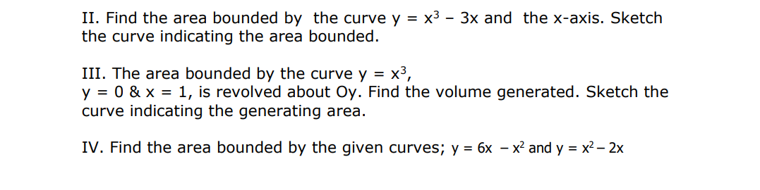 II. Find the area bounded by the curve y = x3 - 3x and the x-axis. Sketch
the curve indicating the area bounded.
III. The area bounded by the curve y = x3,
y = 0 & x = 1, is revolved about Oy. Find the volume generated. Sketch the
curve indicating the generating area.
IV. Find the area bounded by the given curves; y = 6x – x² and y = x2 – 2x
