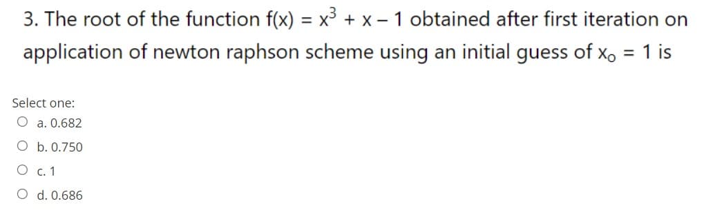 3. The root of the function f(x) = x³ + x - 1 obtained after first iteration on
application of newton raphson scheme using an initial guess of x, = 1 is
Select one:
a. 0.682
O b. 0.750
O c.1
O d. 0.686
