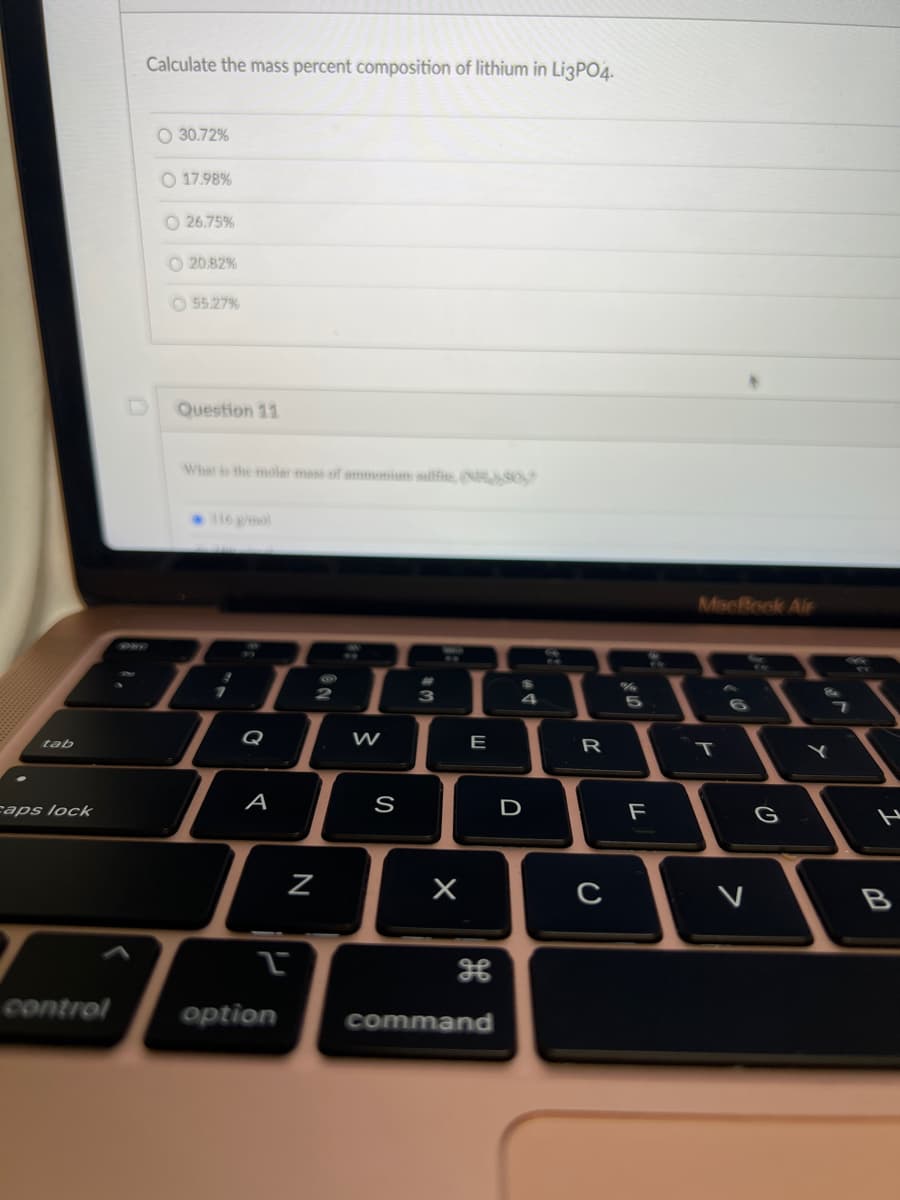 tab
caps lock
control
Calculate the mass percent composition of lithium in Li3PO4.
O 30.72%
O 17.98%
26.75%
20.82%
55.27%
Question 11
What is the molar mass of ammonium sulfie, (NR), 50,
3
7
Q
A
L
option
ON
2
N
W
S
3
X
E
command
$
4
D
A
R
с
2
10
5
F
MacBook Air
T
6
V
G
Y
1
B