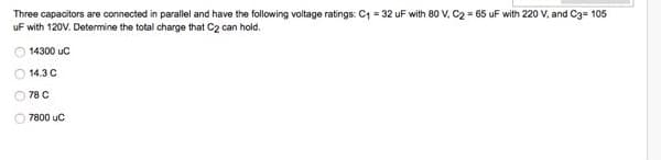Three capacitors are connected in parallel and have the following voltage ratings: C = 32 uF with 80 V, C2 = 65 uF with 220 V, and C3= 105
uF with 120V. Determine the total charge that C2 can hold.
14300 uc
O 14.3 C
O 78 C
7800 uC
