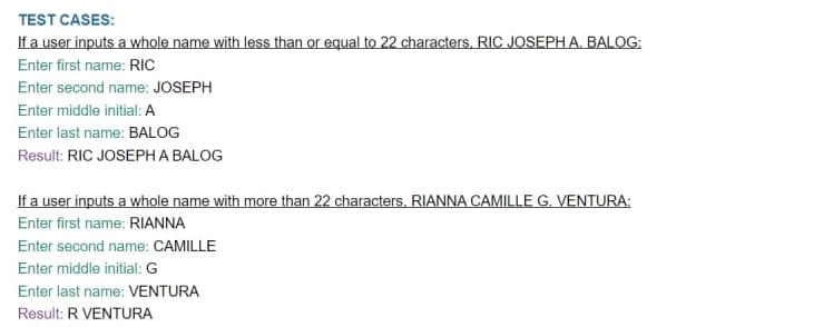 TEST CASES:
If a user inputs a whole name with less than or equal to 22 characters, RIC JOSEPH A. BALOG:
Enter first name: RIC
Enter second name: JOSEPH
Enter middle initial: A
Enter last name: BALOG
Result: RIC JOSEPH A BALOG
If a user inputs a whole name with more than 22 characters. RIANNA CAMILLE G. VENTURA:
Enter first name: RIANNA
Enter second name: CAMILLE
Enter middle initial: G
Enter last name: VENTURA
Result: R VENTURA
