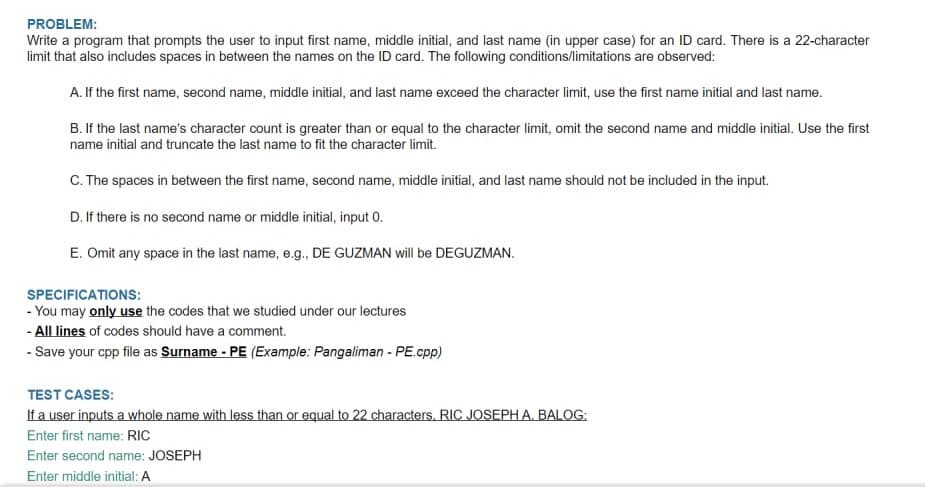 PROBLEM:
Write a program that prompts the user to input first name, middle initial, and last name (in upper case) for an ID card. There is a 22-character
limit that also includes spaces in between the names on the ID card. The following conditions/limitations are observed:
A. If the first name, second name, middle initial, and last name exceed the character limit, use the first name initial and last name.
B. If the last name's character count is greater than or equal to the character limit, omit the second name and middle initial. Use the first
name initial and truncate the last name to fit the character limit.
C. The spaces in between the first name, second name, middle initial, and last name should not be included in the input.
D. If there is no second name or middle initial, input 0.
E. Omit any space in the last name, e.g., DE GUZMAN will be DEGUZMAN.
SPECIFICATIONS:
- You may only use the codes that we studied under our lectures
- All lines of codes should have a comment.
- Save your cpp file as Surname - PE (Example: Pangaliman - PE.cpp)
TEST CASES:
If a user inputs a whole name with less than or equal to 22 characters, RIC JOSEPHA. BALOG:
Enter first name: RIC
Enter second name: JOSEPH
Enter middle initial: A
