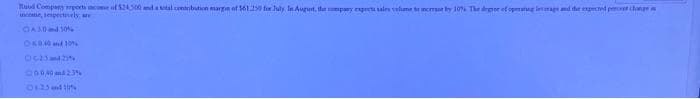 Raud Company ports income of $24.500 and a total contribution margin of $61.250 for July In August, the company expect sales volume to cely 10% The degree of opmaag image and the expected percent change
income, respectively, are
-A30 and 30%
060.40 and 10%
0-25 and 2
00040 and 2.3%
08-25 and 20%