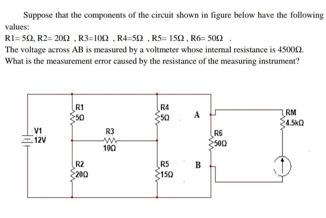 Suppose that the components of the circuit shown in figure below have the following
values:
R1= 5Ω, R2=20Ω, R3=10Ω, R4-5Ω , R5-15Ω, R6-50Ω.
The voltage across AB is measured by a voltmeter whose internal resistance is 45002.
What is the measurement error caused by the resistance of the measuring instrument?
R1
R4
A
RM
50
50
4.5kQ
V1
R3
R6
500
100
R2
R5
200
150
