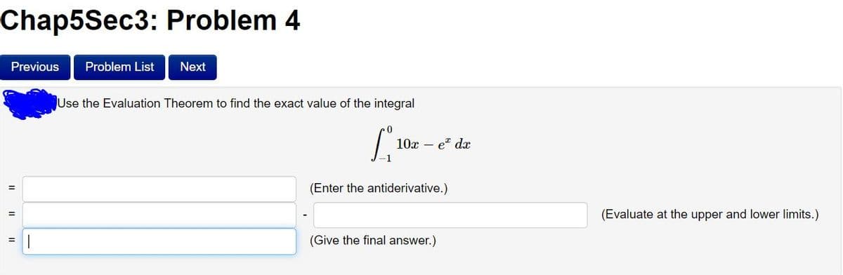 Chap5Sec3: Problem 4
Previous
Problem List
Next
Use the Evaluation Theorem to find the exact value of the integral
10x – et dx
(Enter the antiderivative.)
%3D
(Evaluate at the upper and lower limits.)
(Give the final answer.)
