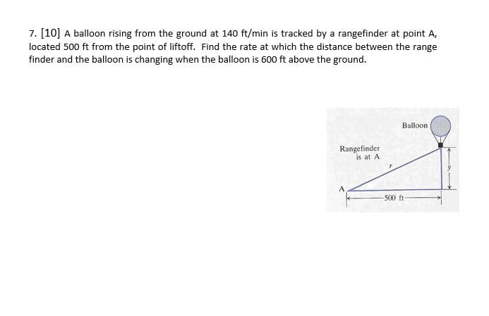 7. [10] A balloon rising from the ground at 140 ft/min is tracked by a rangefinder at point A,
located 500 ft from the point of liftoff. Find the rate at which the distance between the range
finder and the balloon is changing when the balloon is 600 ft above the ground.
Balloon
Rangefinder
is at A
A
-500 ft-

