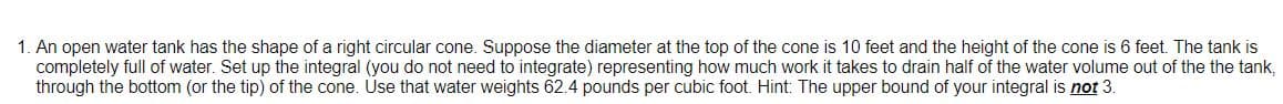 1. An open water tank has the shape of a right circular cone. Suppose the diameter at the top of the cone is 10 feet and the height of the cone is 6 feet. The tank is
completely full of water. Set up the integral (you do not need to integrate) representing how much work it takes to drain half of the water volume out of the the tank,
through the bottom (or the tip) of the cone. Use that water weights 62.4 pounds per cubic foot. Hint: The upper bound of your integral is not 3.
