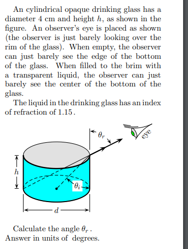 An cylindrical opaque drinking glass has a
diameter 4 cm and height h, as shown in the
figure. An observer's eye is placed as shown
(the observer is just barely looking over the
rim of the glass). When empty, the observer
can just barely see the edge of the bottom
of the glass. When filled to the brim with
a transparent liquid, the observer can just
barely see the center of the bottom of the
glass.
The liquid in the drinking glass has an index
of refraction of 1.15.
KRI
Oi
Calculate the angle 0,.
Answer in units of degrees.
eye