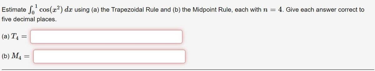 Estimate cos(x) dx using (a) the Trapezoidal Rule and (b) the Midpoint Rule, each with n = 4. Give each answer correct to
five decimal places.
(a) T4 =
(b) M4 =
