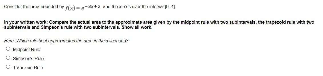 Consider the area bounded by flx) = e-3x+ 2 and the x-axis over the interval [0, 4].
In your written work: Compare the actual area to the approximate area given by the midpoint rule with two subintervals, the trapezoid rule with two
subintervals and Simpson's rule with two subintervals. Show all work.
Here: Which rule best approximates the area in theis scenario?
O Midpoint Rule
O Simpson's Rule
O Trapezoid Rule
