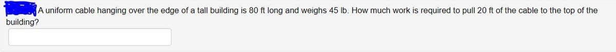 A uniform cable hanging over the edge of a tall building is 80 ft long and weighs 45 lb. How much work is required to pull 20 ft of the cable to the top of the
building?
