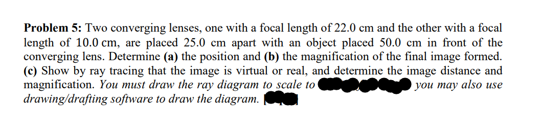 Problem 5: Two converging lenses, one with a focal length of 22.0 cm and the other with a focal
length of 10.0 cm, are placed 25.0 cm apart with an object placed 50.0 cm in front of the
converging lens. Determine (a) the position and (b) the magnification of the final image formed.
(c) Show by ray tracing that the image is virtual or real, and determine the image distance and
magnification. You must draw the ray diagram to scale to
you may also use
drawing/drafting software to draw the diagram.