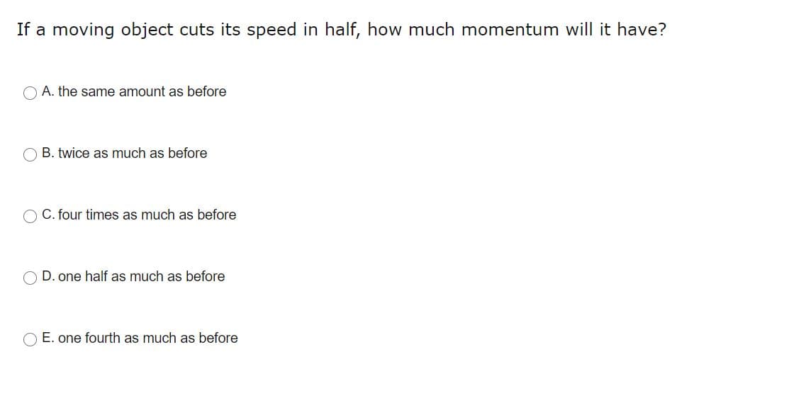 If a moving object cuts its speed in half, how much momentum will it have?
O A. the same amount as before
O B. twice as much as before
C. four times as much as before
D. one half as much as before
O E. one fourth as much as before
