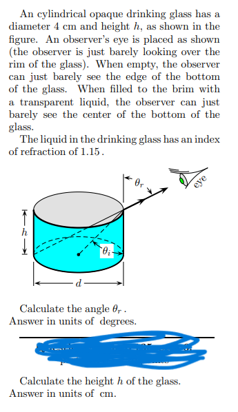 An cylindrical opaque drinking glass has a
diameter 4 cm and height h, as shown in the
figure. An observer's eye is placed as shown
(the observer is just barely looking over the
rim of the glass). When empty, the observer
can just barely see the edge of the bottom
of the glass. When filled to the brim with
a transparent liquid, the observer can just
barely see the center of the bottom of the
glass.
The liquid in the drinking glass has an index
of refraction of 1.15.
0₁
Calculate the angle 0,.
Answer in units of degrees.
Calculate the height h of the glass.
Answer in units of cm.
eye
