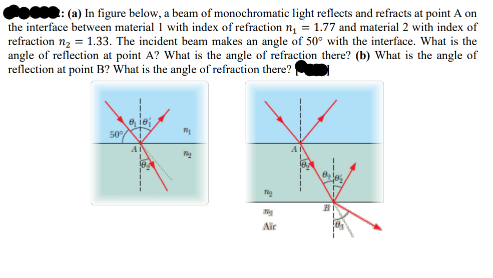 F: (a) In figure below, a beam of monochromatic light reflects and refracts at point A on
the interface between material 1 with index of refraction n₁ = 1.77 and material 2 with index of
refraction n₂ = 1.33. The incident beam makes an angle of 50° with the interface. What is the
angle of reflection at point A? What is the angle of refraction there? (b) What is the angle of
reflection at point B? What is the angle of refraction there?
50°
e, ie
A
18
721
Tho
no
ng
Air
A|
8₂0