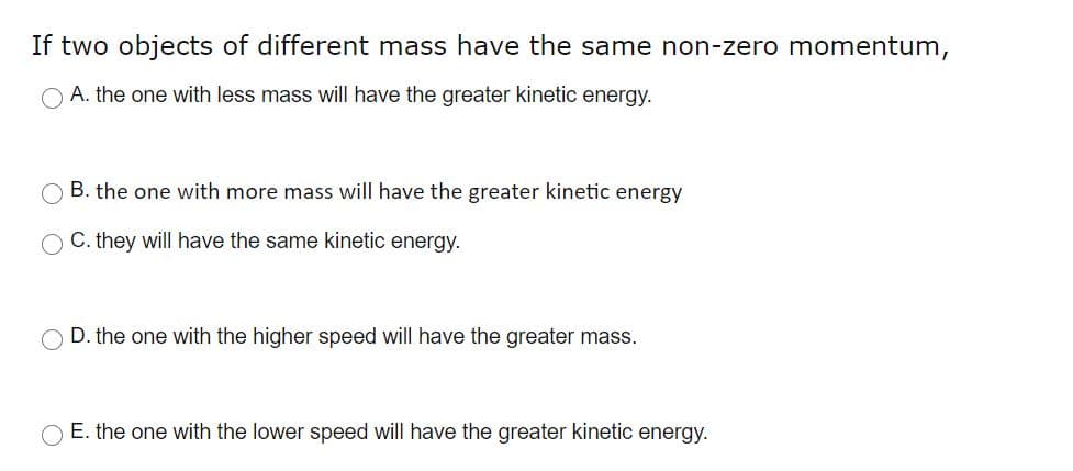 If two objects of different mass have the same non-zero momentum,
A. the one with less mass will have the greater kinetic energy.
B. the one with more mass will have the greater kinetic energy
C. they will have the same kinetic energy.
O D. the one with the higher speed will have the greater mass.
O E. the one with the lower speed will have the greater kinetic energy.
