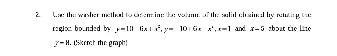 2.
Use the washer method to determine the volume of the solid obtained by rotating the
region bounded by y=10-6x+ x, y=-10+6x-x ,x=1 and x=5 about the line
y = 8. (Sketch the graph)
