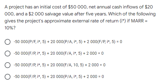 A project has an initial cost of $50 000, net annual cash inflows of $20
000, and a $2 000 salvage value after five years. Which of the following
gives the project's approximate external rate of return (i*) if MARR =
10%?
-50 000(P/F, i*, 5) + 20 000(P/A, i*, 5) + 2 000(F/P, i*, 5) = 0
-50 000(F/P, i*, 5) + 20 000(F/A, i*, 5) + 2 000 = 0
-50 000(F/P, i*, 5) + 20 000(F/A, 10, 5) + 2 000 = 0
-50 000(F/P, i*, 5) + 20 000(P/A, i*, 5) + 2 000 = 0