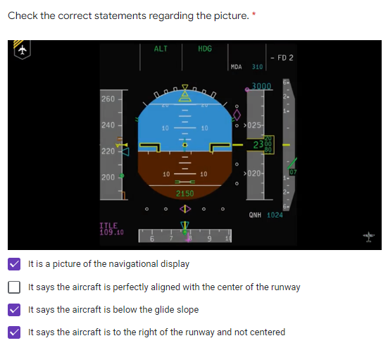Check the correct statements regarding the picture. *
ALT
HDG
MDA 310
260
000
240-
10
220
200
10
O
ANH 1024
ITLE
109.10
It is a picture of the navigational display
It says the aircraft is perfectly aligned with the center of the runway
It says the aircraft is below the glide slope
It says the aircraft is to the right of the runway and not centered
2150
10
10
3000
025-
- FD 2
23⁰⁰
80
>020-
07
fr