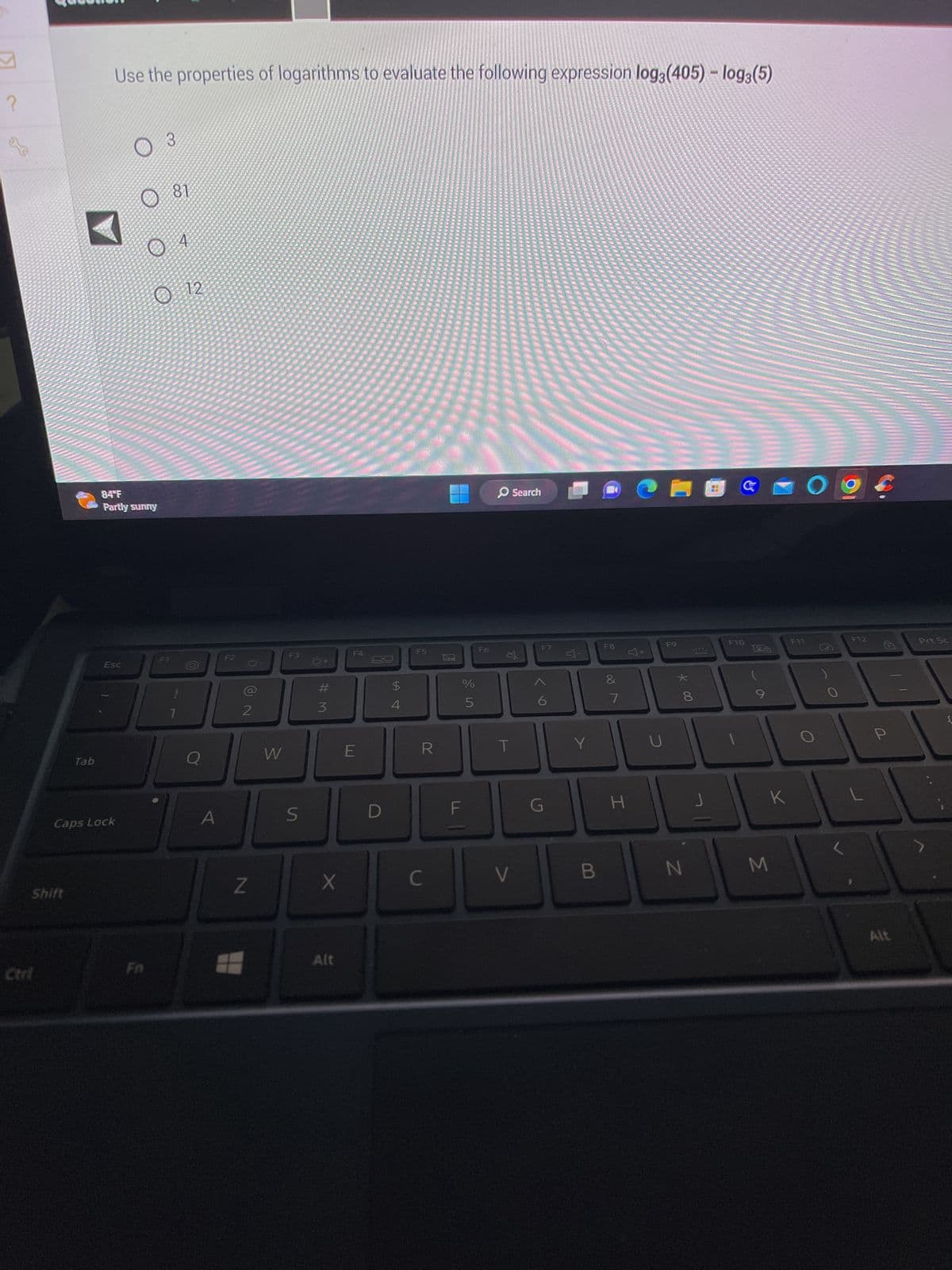 M
?
Shift
Ctri
Tab
Use the properties of logarithms to evaluate the following expression log3 (405) - log3(5)
84°F
Partly sunny
Esc
Caps Lock
3
O
81
4
12
A
F2
-O-
NO
2
Z
W
F3
S
#M
3
X
Alt
F4
E
D
S4
$
4
F5
R
C
0
LL
%
5
F
F6
T
V
Search
F7
6
G
Y
B
F8
&
7
H
CHEG
U
F9
* 00
8
J
F10
26
K
N M
O
F11.
O
F12
P
Alt
Prt Sc