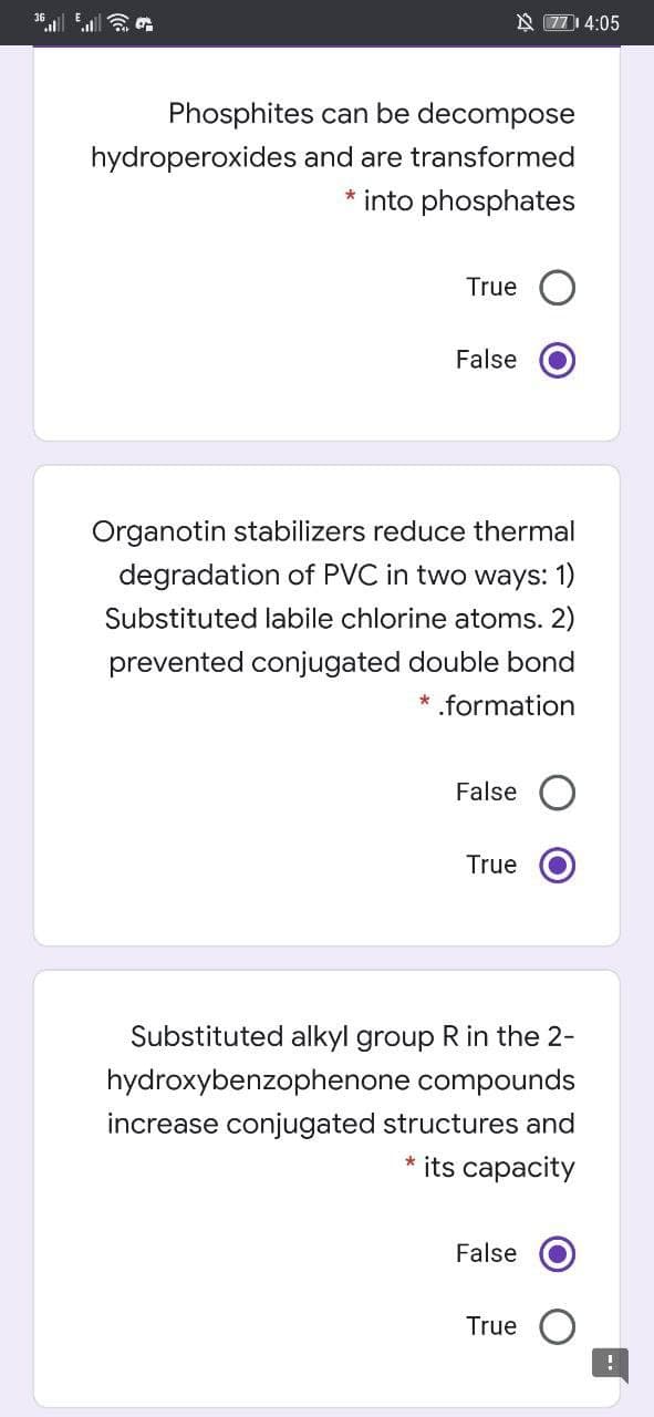 N 771 4:05
Phosphites can be decompose
hydroperoxides and are transformed
* into phosphates
True
False
Organotin stabilizers reduce thermal
degradation of PVC in two ways: 1)
Substituted labile chlorine atoms. 2)
prevented conjugated double bond
* formation
False
True
Substituted alkyl group R in the 2-
hydroxybenzophenone compounds
increase conjugated structures and
* its capacity
False
True
