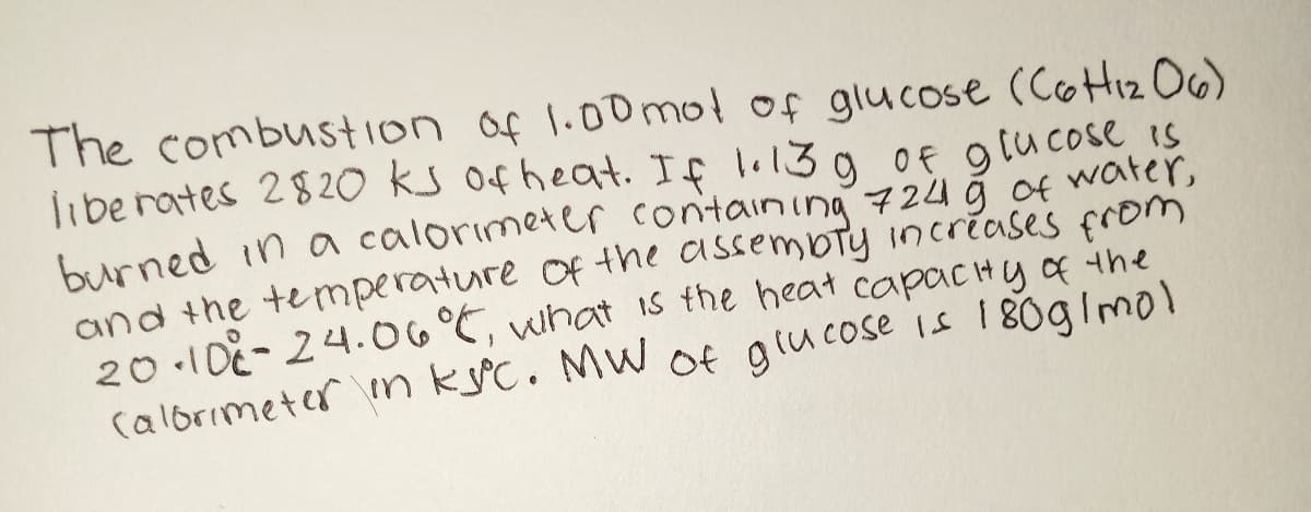 The combustion of 1.00 mol of glucose (Coi2 O6)
libe rates 2820 ks ofheat. If lol3
burned in a calorimeter containing 724 ğ of water,
and the temnperature of the assembty incréases from
20 .10E-24.06°C, what Is the heat capacHy f the
calorimeter n kýc. MW Of glucose is 180glmol
g 0f glucose is
9 Of 9
