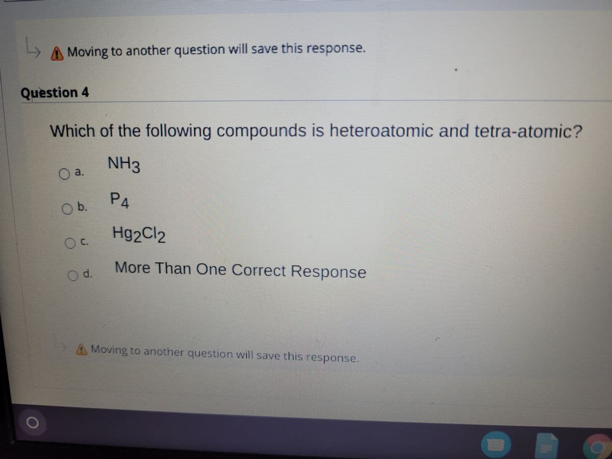 AMoving to another question will save this response.
Question 4
Which of the following compounds is heteroatomic and tetra-atomic?
NH3
Oa.
PA
Ob.
Hg2Cl2
More Than One Correct Response
Od.
A Moving to another question will save this response.
