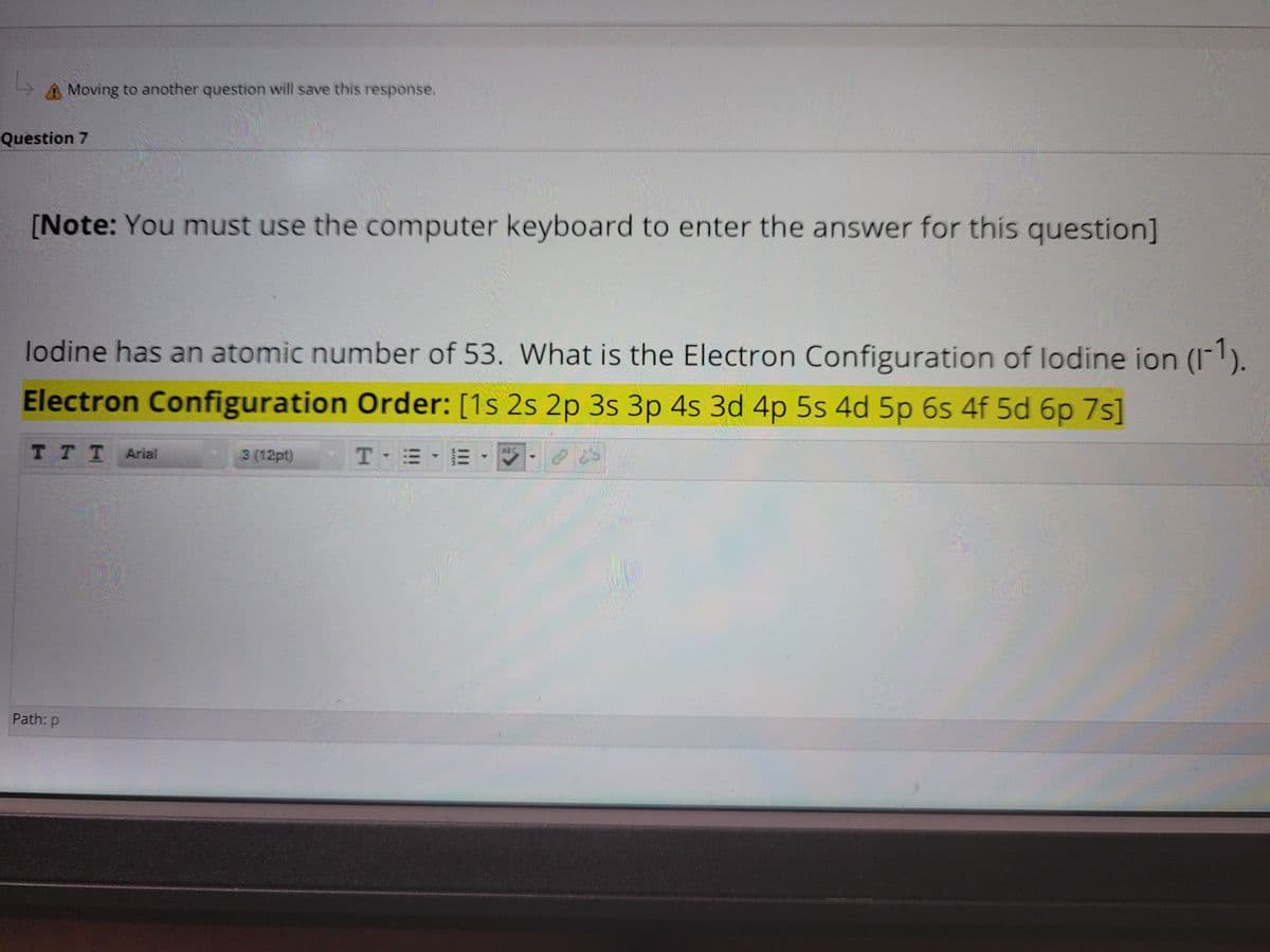 A Moving to another question will save this response.
Question 7
[Note: You must use the computer keyboard to enter the answer for this question]
lodine has an atomic number of 53. What is the Electron Configuration of lodine ion (I).
Electron Configuration Order: [1s 2s 2p 3s 3p 4s 3d 4p 5s 4d 5p 6s 4f 5d 6p 7s]
тTT Arial
6BC
3 (12pt)
Path: p
III
