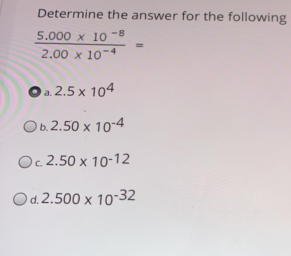 Determine the answer for the following
5.000 x 10-8
2.00 x 10-4
O a. 2.5 x 104
Оb.2.50 х 10"4
Oc. 2.50 x 10-12
Od.2.500 x 10-32
