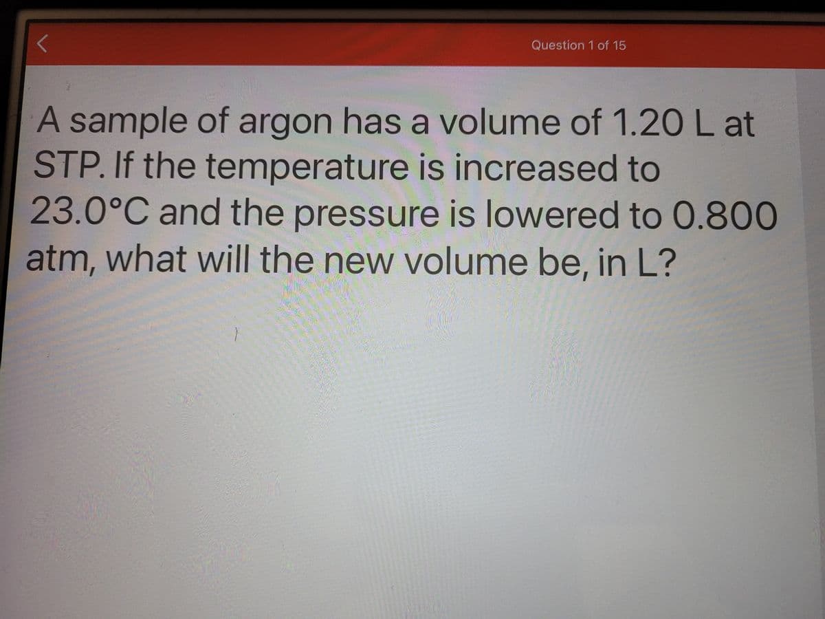 Question 1 of 15
A sample of argon has a volume of 1.20 L at
STP. If the temperature is increased to
23.0°C and the pressure is lowered to 0.800
atm, what will the new volume be, in L?
