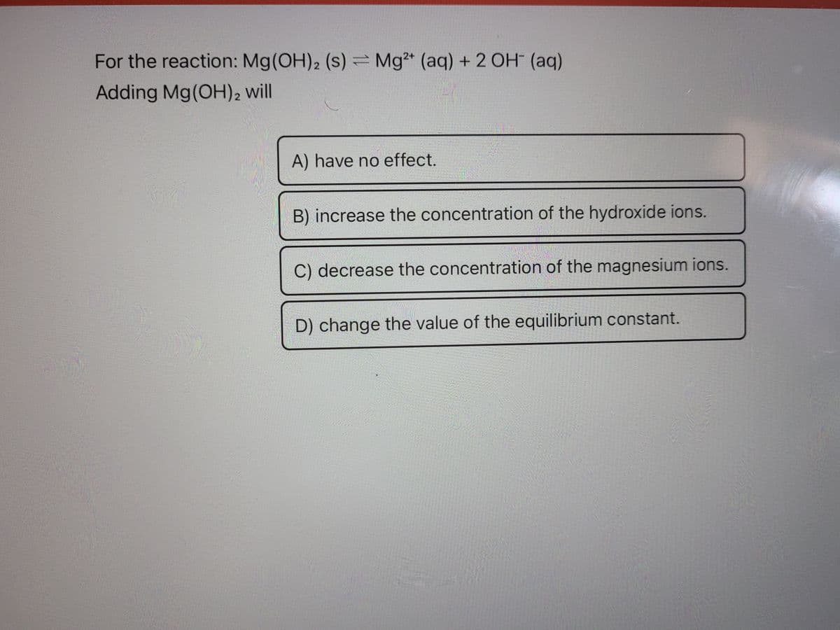 For the reaction: Mg(OH)2 (s) = Mg2+ (aq) + 2 OH (aq)
Adding Mg(OH)2 will
A) have no effect.
B) increase the concentration of the hydroxide ions.
C) decrease the concentration of the magnesium ions.
D) change the value of the equilibrium constant.
