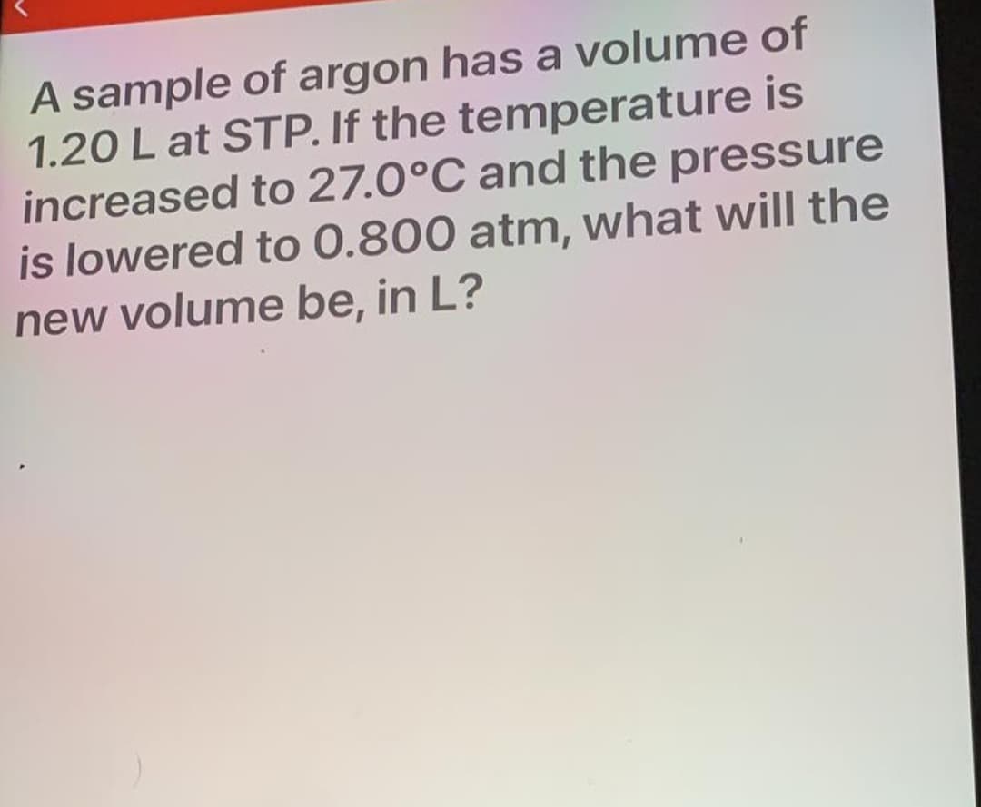 A sample of argon has a volume of
1.20 L at STP. If the temperature is
increased to 27.0°C and the pressure
is lowered to 0.800 atm, what will the
new volume be, in L?
