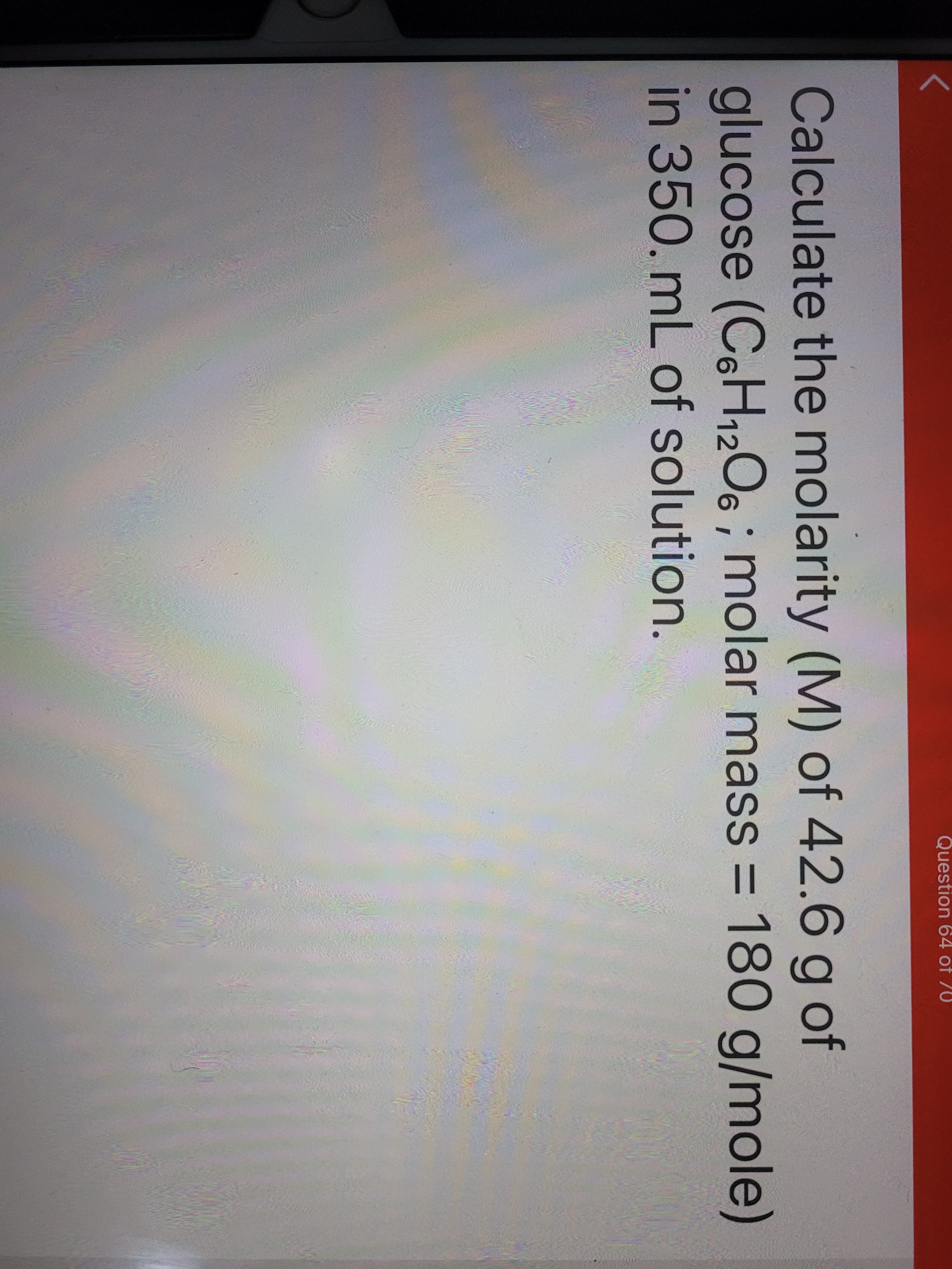 Calculate the molarity (M) of 42.6 g of
6H12O6 ; m = 180 g/mole)
glucose (OC
in 350. mL of solution.
nolar masS
%3D
