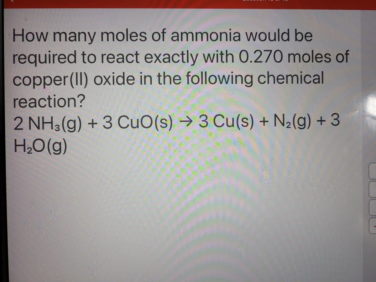 How many moles of ammonia would be
required to react exactly with 0.270 moles of
copper(II) oxide in the following chemical
reaction?
2 NH3(g) + 3 CuO(s) → 3 Cu(s) + N2(g) + 3
H2O(g)
