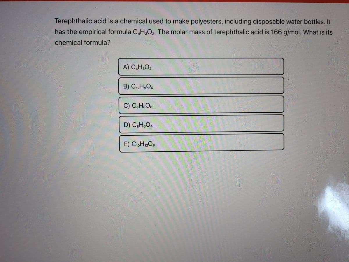 Terephthalic acid is a chemical used to make polyesters, including disposable water bottles. It
has the empirical formula C,H,O2. The molar mass of terephthalic acid is 166 g/mol. What is its
chemical formula?
A) C,H¿O2
B) C12H,O6
C) C3H&O8
D) C3H,O4
E) C10H12O8
