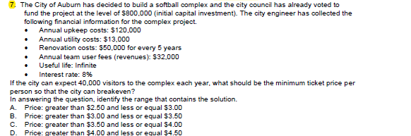 7. The City of Aubum has decided to build a softball complex and the city council has already voted to
fund the project at the level of $800,000 (initial capital investment). The city engineer has collected the
following financial information for the complex project.
Annual upkeep costs: $120,000
Annual utility costs: $13,000
Renovation costs: $50,000 for every 5 years
Annual team user fees (revenues): $32,000
Useful life: Infinite
Interest rate: 8%
If the city can expect 40,000 visitors to the complex each year, what should be the minimum ticket price per
person so that the city can breakeven?
In answering the question, identify the range that contains the solution.
A. Price: greater than $2.50 and less or equal $3.00
Price: greater than $3.00 and less or equal $3.50
Price: greater than $3.50 and less or equal $4.00
Price: greater than $4.00 and less or equal $4.50
В.
C.
D.
