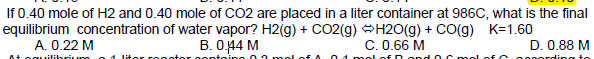 If 0.40 mole of H2 and 0.40 mole of CO2 are placed in a liter container at 986C, what is the final
equilibrium concentration of water vapor? H2(g) + CO2(g) H20(g) + co(g) K=1.60
А. 0.22 М
В. О44 М
C. 0.66 M
D. 0.88 M
brium
