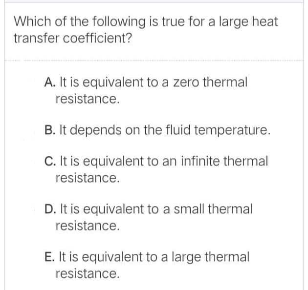 Which of the following is true for a large heat
transfer coefficient?
A. It is equivalent to a zero thermal
resistance.
B. It depends on the fluid temperature.
C. It is equivalent to an infinite thermal
resistance.
D. It is equivalent to a small thermal
resistance.
E. It is equivalent to a large thermal
resistance.
