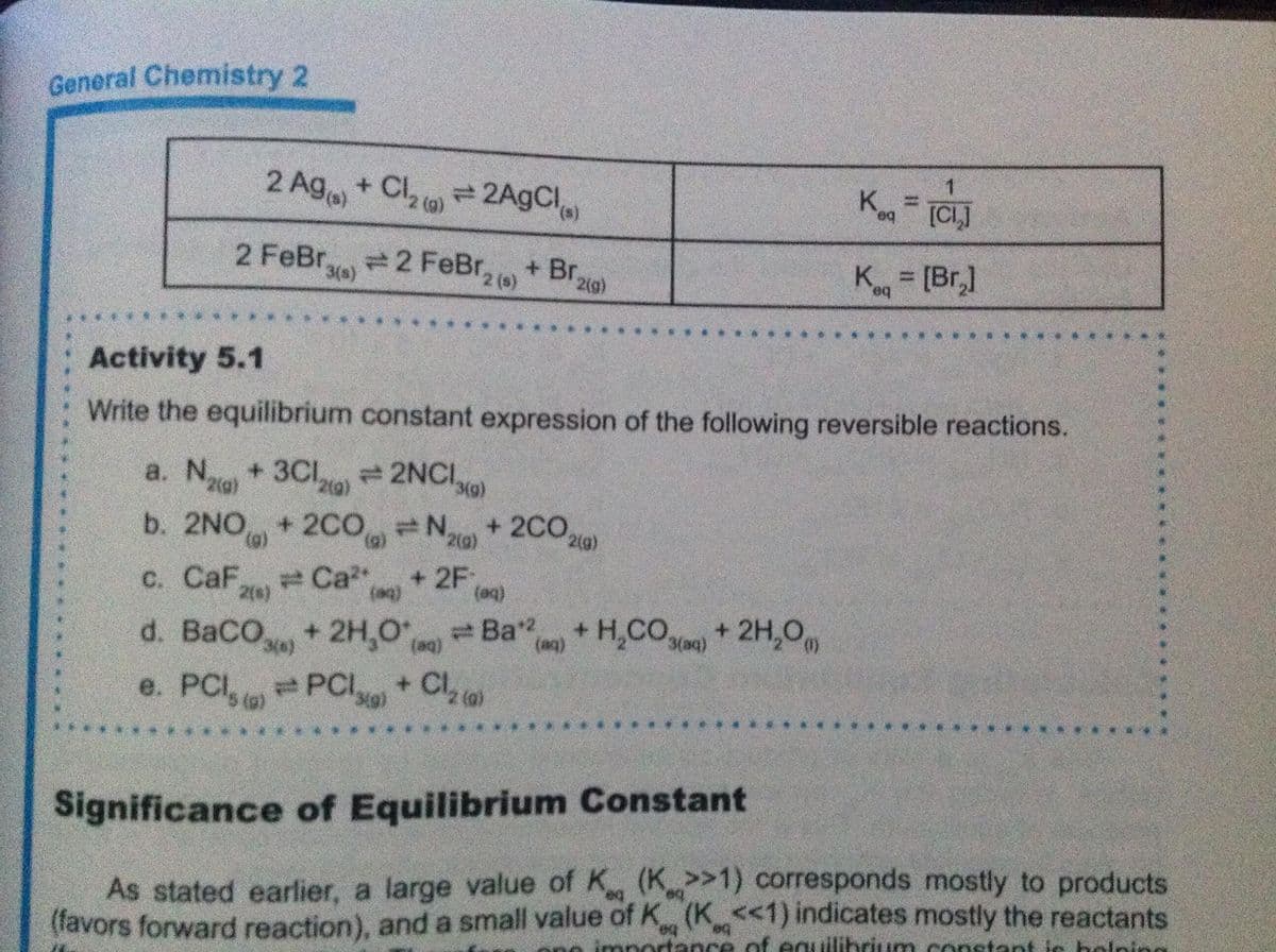 General Chemistry 2
2 Ag + Cl = 2AgCl
K
be.
[CL]
2 FeBr 2 FeBr, )
+ Br 2ig)
K = [Br,]
3(s)
%3D
be.
Activity 5.1
Write the equilibrium constant expression of the following reversible reactions.
a. N+ 3Cl 2NCI
b. 2NO+2C0 N,
+ 2C02)
2(g)
(g)
с. CaF
Ca
+ 2F,
2(s)
d. BaCO,+2H,O Ba" + H,CO)+ 2H,0
e. PCI, PCI+ Cl o
(aq)
3(aq)
5 (@)
Significance of Equilibrium Constant
As stated earlier, a large value of K (K>1) corresponds mostly to products
(favors forward reaction), and a small value of K (K<1) indicates mostly the reactants
holping
portance of eqilibrium consta
