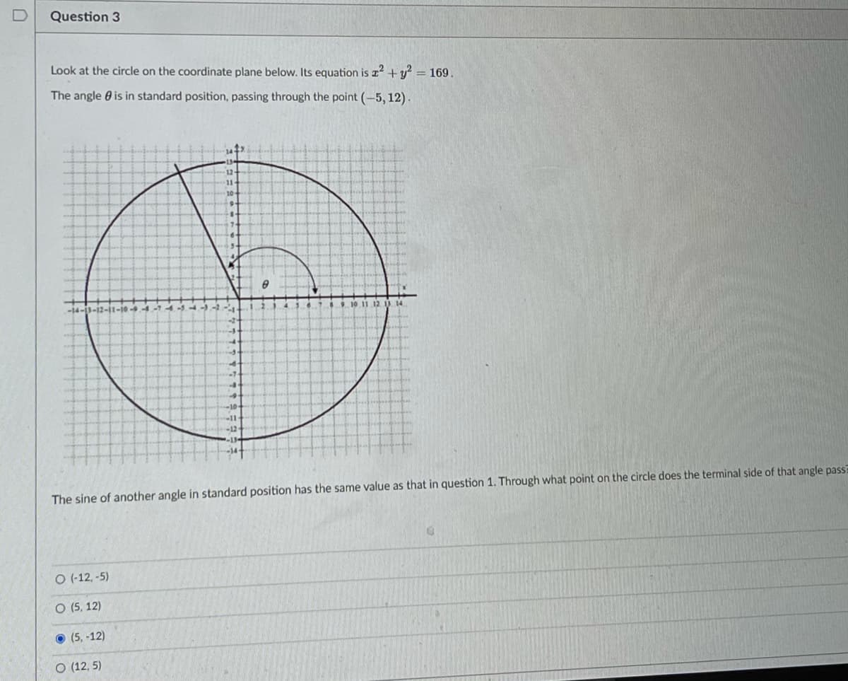 Question 3
Look at the circle on the coordinate plane below. Its equation is z +y = 169.
The angle 0 is in standard position, passing through the point (-5, 12).
10-
-14-3-12-11-10-9
-10
-11
-12
The sine of another angle in standard position has the same value as that in question 1. Through what point on the circle does the terminal side of that angle pass?
O (-12, -5)
O (5, 12)
(5, -12)
O (12, 5)
D.
