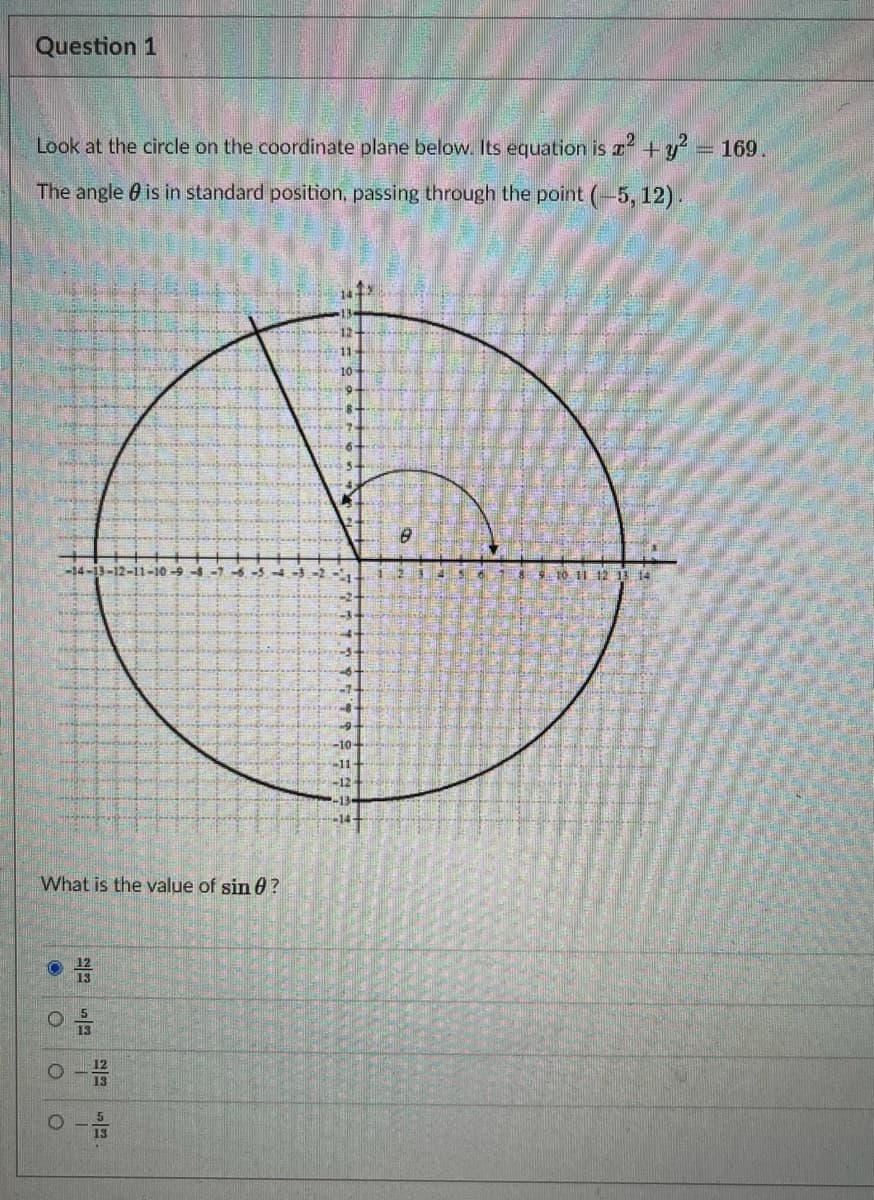 Question 1
Look at the circle on the coordinate plane below. Its equation is +y' = 169.
The angle 0 is in standard position, passing through the point (-5, 12).
12-
-14-13-12-11-10 -5
S10. 1I 12 3 14
-10-
-11
-12
-13
-14
What is the value of sin 0?
